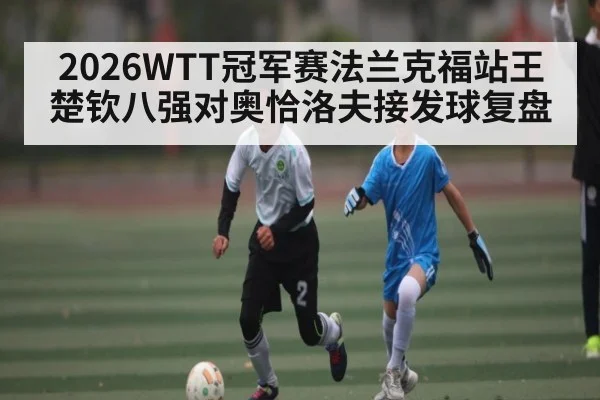 2026WTT冠军赛法兰克福站王楚钦八强对奥恰洛夫接发球复盘